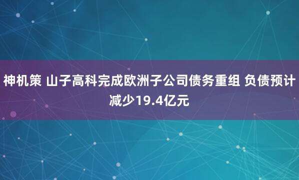 神机策 山子高科完成欧洲子公司债务重组 负债预计减少19.4亿元