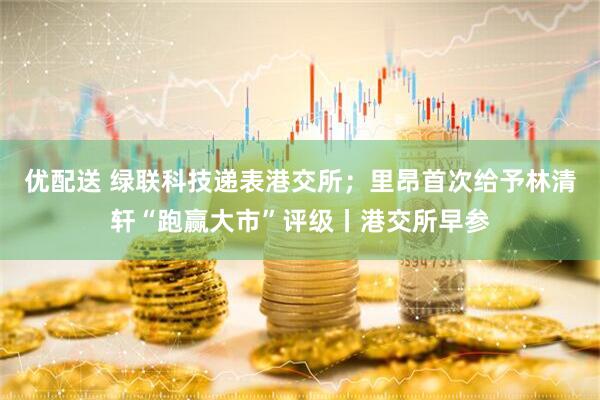 优配送 绿联科技递表港交所；里昂首次给予林清轩“跑赢大市”评级丨港交所早参