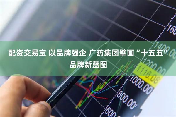 配资交易宝 以品牌强企 广药集团擘画“十五五”品牌新蓝图