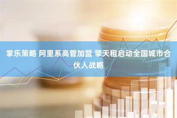 掌乐策略 阿里系高管加盟 擎天租启动全国城市合伙人战略