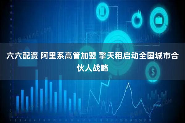 六六配资 阿里系高管加盟 擎天租启动全国城市合伙人战略
