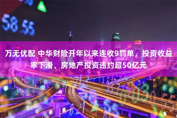 万无优配 中华财险开年以来连收9罚单，投资收益率下滑、房地产投资违约超50亿元