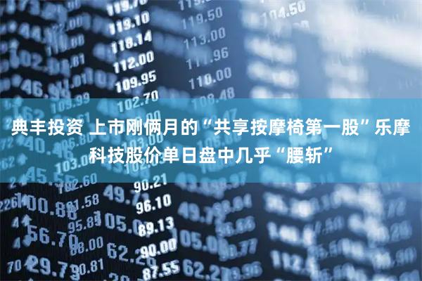 典丰投资 上市刚俩月的“共享按摩椅第一股”乐摩科技股价单日盘中几乎“腰斩”