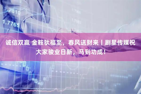 诚信双赢 金鞍驮福至，春风送财来丨剧星传媒祝大家骏业日新，马到功成！