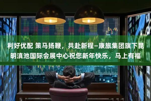 利好优配 策马扬鞭，共赴新程—康旅集团旗下昆明滇池国际会展中心祝您新年快乐，马上有福
