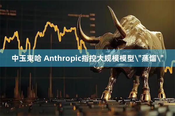 中玉束哈 Anthropic指控大规模模型＂蒸馏＂