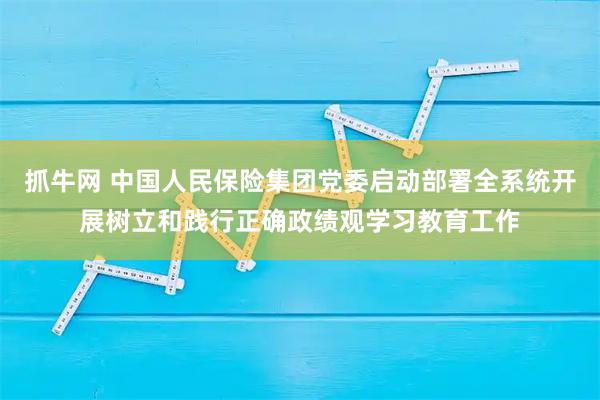 抓牛网 中国人民保险集团党委启动部署全系统开展树立和践行正确政绩观学习教育工作