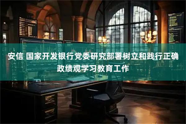 安信 国家开发银行党委研究部署树立和践行正确政绩观学习教育工作