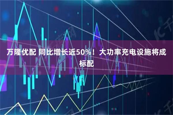 万隆优配 同比增长近50%！大功率充电设施将成标配