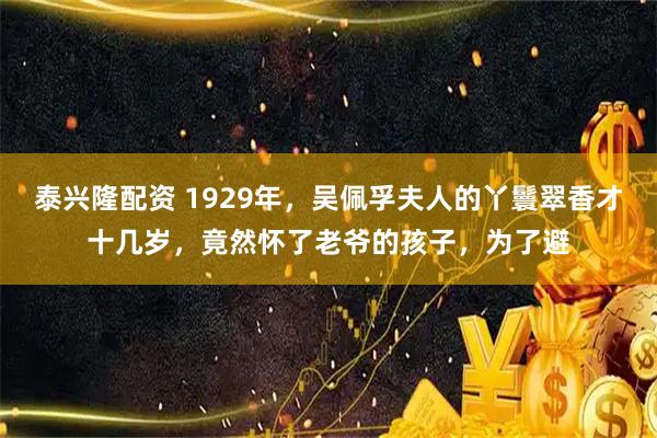 泰兴隆配资 1929年，吴佩孚夫人的丫鬟翠香才十几岁，竟然怀了老爷的孩子，为了避
