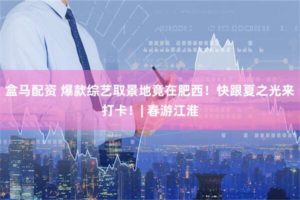 盒马配资 爆款综艺取景地竟在肥西！快跟夏之光来打卡！| 春游江淮
