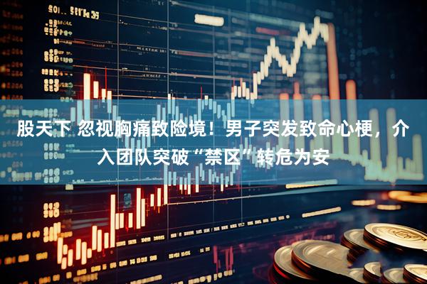 股天下 忽视胸痛致险境！男子突发致命心梗，介入团队突破“禁区”转危为安