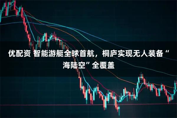 优配资 智能游艇全球首航，桐庐实现无人装备“海陆空”全覆盖