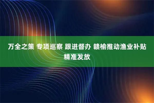 万全之策 专项巡察 跟进督办 赣榆推动渔业补贴精准发放